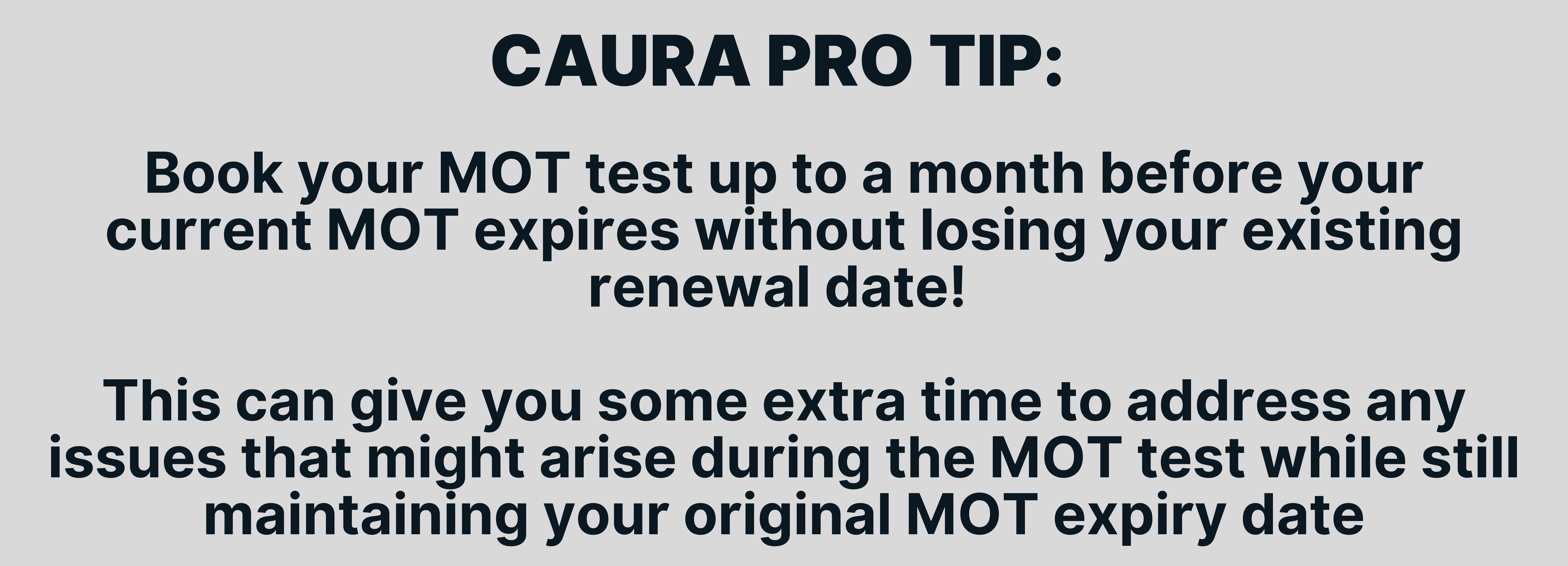 Book your MOT test up to a month before your current MOT expires without losing your existing renewal date! 

This can give you some extra time to address any issues that might arise during the MOT test while still maintaining your original MOT expiry date