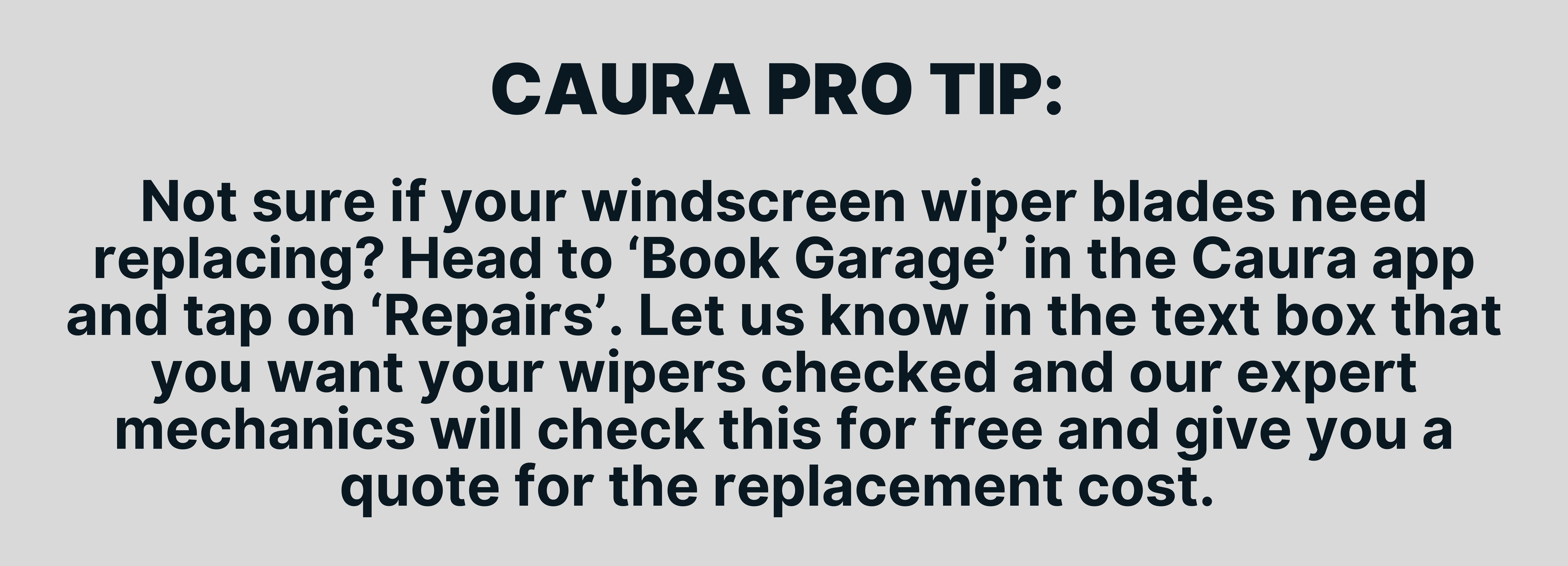 Not sure if your windscreen wiper blades need replacing? Head to ‘Book Garage’ in the Caura app and tap on ‘Repairs’. Let us know in the text box that you want your wipers checked and our expert mechanics will check this for free and give you a quote for the replacement cost. 