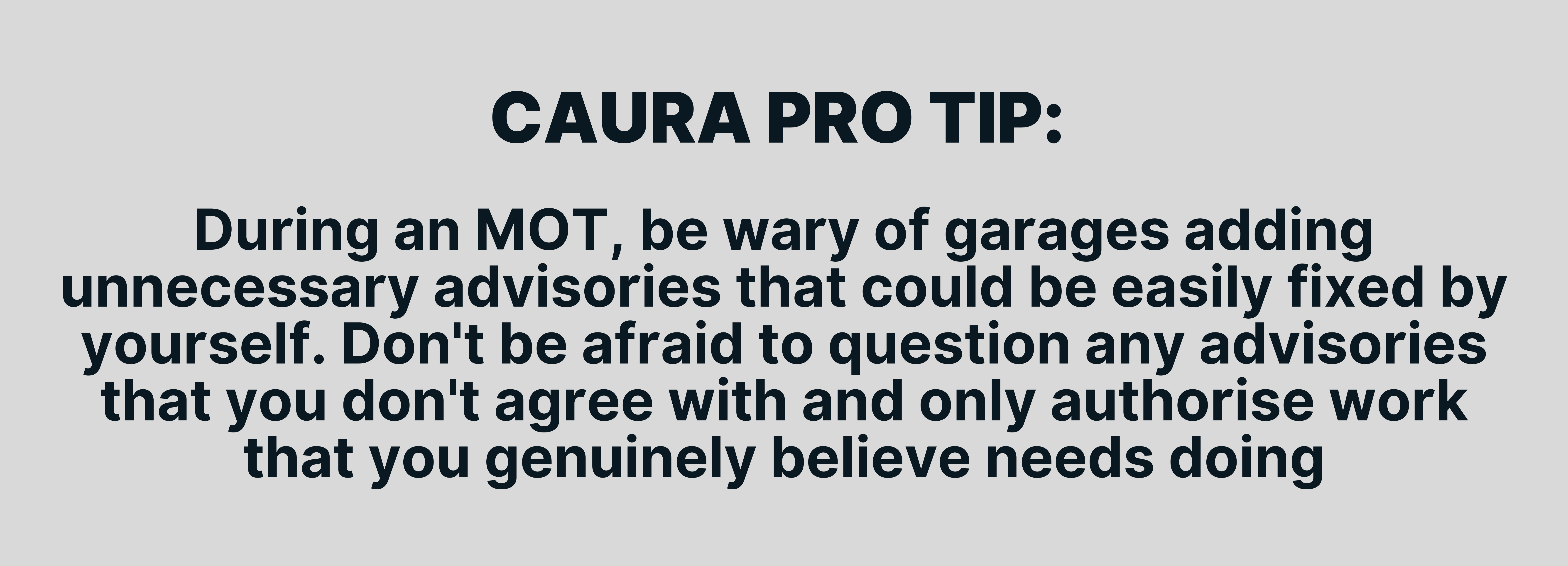 During an MOT, be wary of garages adding unnecessary advisories that could be easily fixed by yourself. Don't be afraid to question any advisories that you don't agree with and only authorise work that you genuinely believe needs doing.