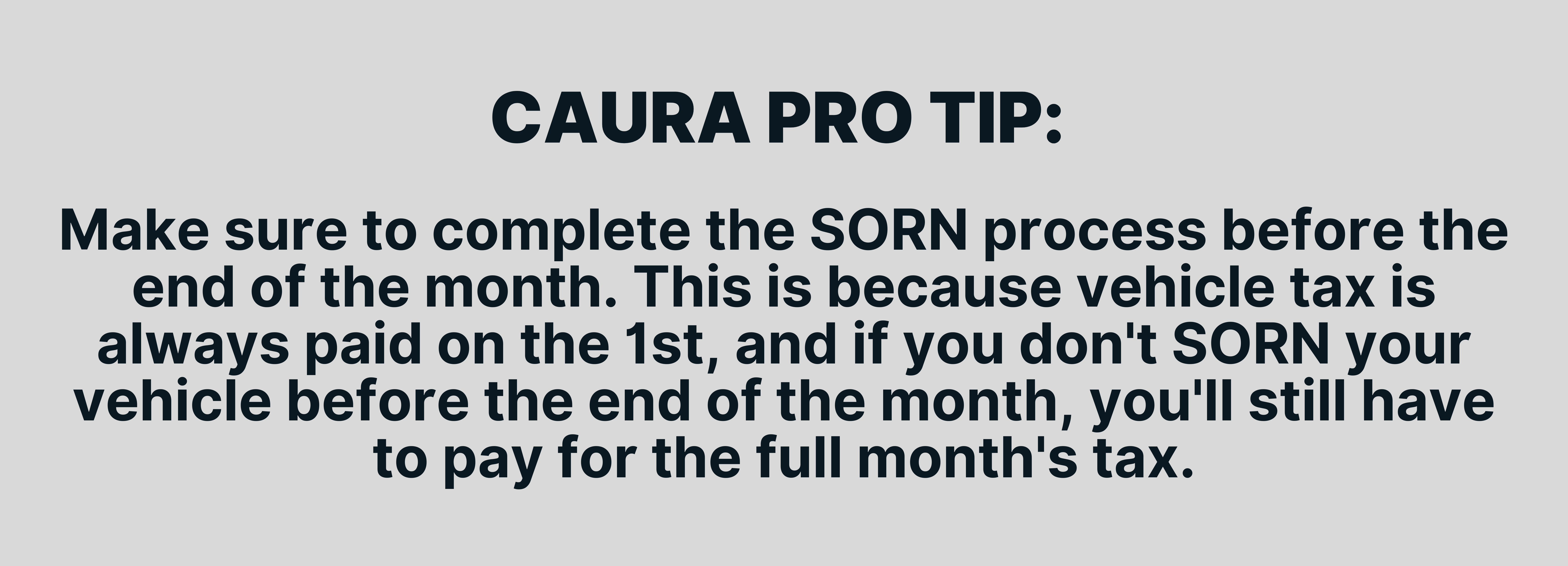Make sure to complete the SORN process before the end of the month. This is because vehicle tax is always paid on the 1st, and if you don't SORN your vehicle before the end of the month, you'll still have to pay for the full month's tax.