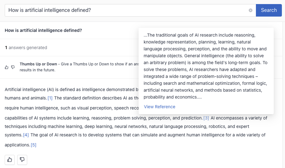 A results page in deepset Cloud with the query "How is artificial intelligence defined?" At the top of the page, a search bar contains the query. Below the search bar, the page shows that 1 answer has been generated. There is an option to give a Thumbs Up or Thumbs Down to the answer to help improve results in the future.

The main content of the screenshot is a definition of Artificial Intelligence (AI) provided in two parts. The first part, visible on the left, begins with "Artificial intelligence (AI) is defined as intelligence demonstrated by machines, in contrast to the natural intelligence displayed by humans and animals." It cites sources and mentions standard AI capabilities like learning, reasoning, problem solving, perception, and prediction. The right side of the image displays a snippet of additional text, which discusses the traditional goals of AI research including reasoning, knowledge representation, planning, learning, and general intelligence. It mentions that AI research aims to solve a wide range of problem-solving techniques and integrates various methods such as search, mathematical optimization, formal logic, artificial neural networks, and methods based on statistics, probability, and economics. There is a "View Reference" link at the bottom of the snippet. The interface is clean, with a white background and text in shades of black and blue.