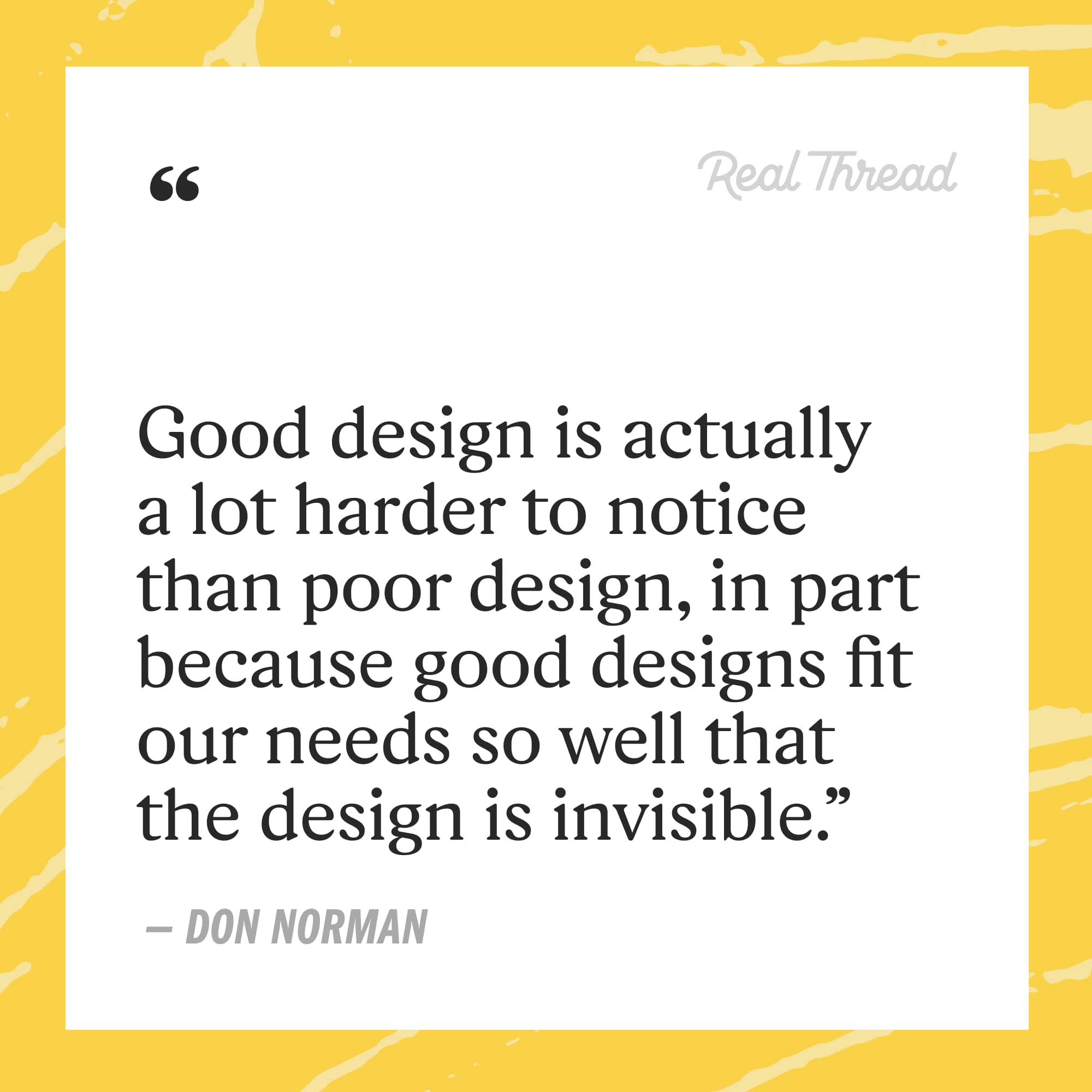 good design is actually a lot harder to notice than poor design, in part because good designs fit our needs so well that the design is invisible - don norman