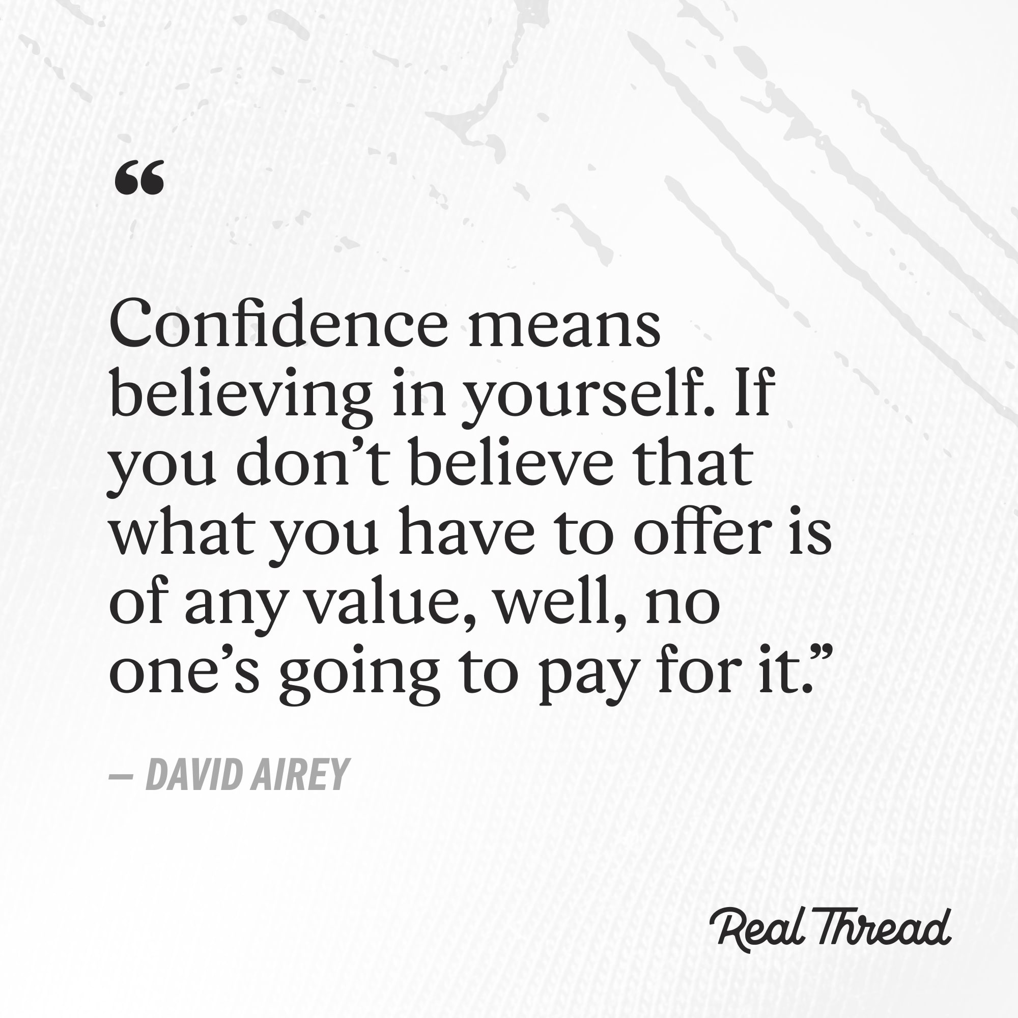 confidence means believing in yourself. if you don't believe that what you have to offer is of an value, well, no one's going to pay for it. - david airey